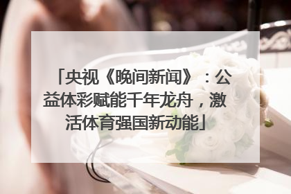 央视《晚间新闻》：公益体彩赋能千年龙舟，激活体育强国新动能