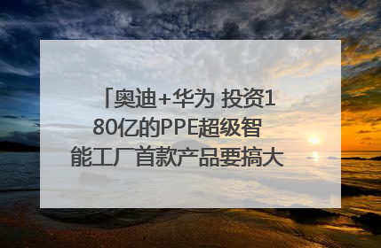 奥迪+华为 投资180亿的PPE超级智能工厂首款产品要搞大事情？｜粤港澳车展