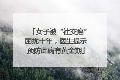 女子被“社交癌”困扰十年，医生提示预防此病有黄金期