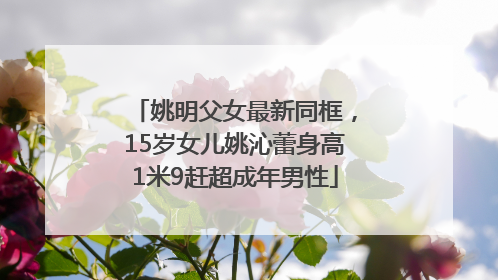 姚明父女最新同框，15岁女儿姚沁蕾身高1米9赶超成年男性
