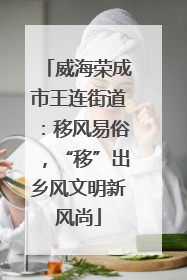 威海荣成市王连街道：移风易俗，“移”出乡风文明新风尚