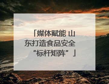 媒体赋能 山东打造食品安全“标杆矩阵”