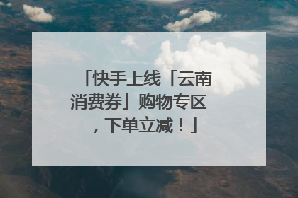 快手上线「云南消费券」购物专区，下单立减！