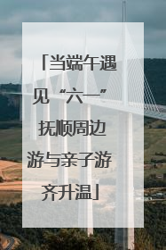 当端午遇见“六一” 抚顺周边游与亲子游齐升温