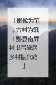 影像为笔，古村为纸！黟县南屏村书写旅居乡村振兴路