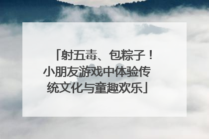 射五毒、包粽子！小朋友游戏中体验传统文化与童趣欢乐