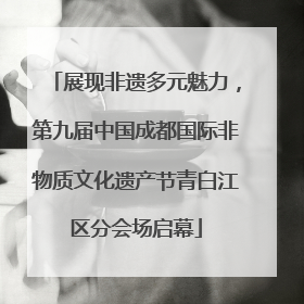 展现非遗多元魅力，第九届中国成都国际非物质文化遗产节青白江区分会场启幕