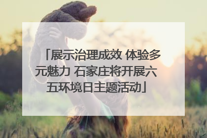 展示治理成效 体验多元魅力 石家庄将开展六五环境日主题活动