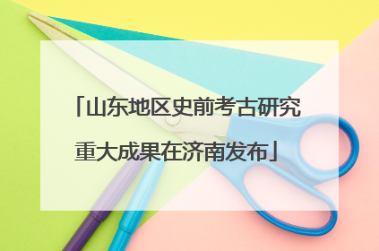 山东地区史前考古研究重大成果在济南发布