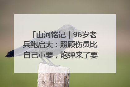 山河铭记｜96岁老兵鲍启太：照顾伤员比自己重要，炮弹来了要趴在他们身上