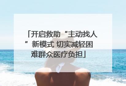 开启救助“主动找人”新模式 切实减轻困难群众医疗负担