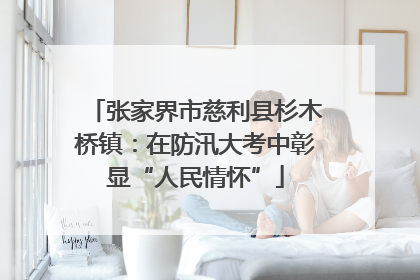 张家界市慈利县杉木桥镇：在防汛大考中彰显“人民情怀”