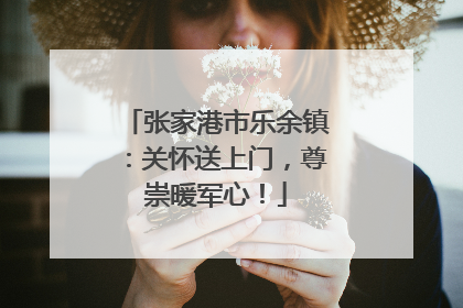 张家港市乐余镇：关怀送上门，尊崇暖军心！