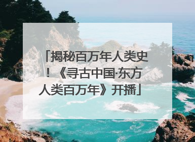 揭秘百万年人类史！《寻古中国·东方人类百万年》开播
