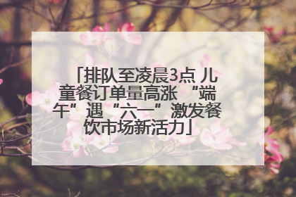 排队至凌晨3点 儿童餐订单量高涨 “端午”遇“六一”激发餐饮市场新活力