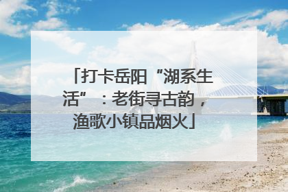 打卡岳阳“湖系生活”：老街寻古韵，渔歌小镇品烟火