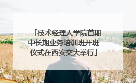技术经理人学院首期中长期业务培训班开班仪式在西安交大举行