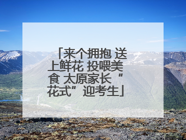 来个拥抱 送上鲜花 投喂美食 太原家长“花式”迎考生