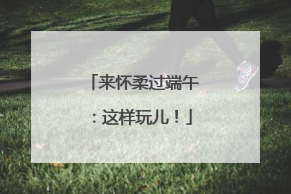 来怀柔过端午：这样玩儿！