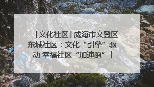 文化社区│威海市文登区东城社区：文化“引擎”驱动 幸福社区“加速跑”