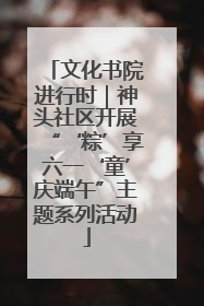 文化书院进行时｜神头社区开展“‘粽’享六一‘童’庆端午”主题系列活动