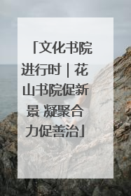 文化书院进行时｜花山书院促新景 凝聚合力促善治