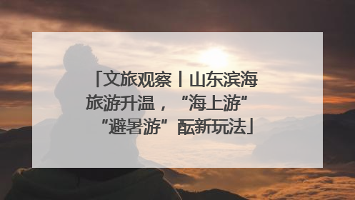 文旅观察丨山东滨海旅游升温，“海上游”“避暑游”酝新玩法