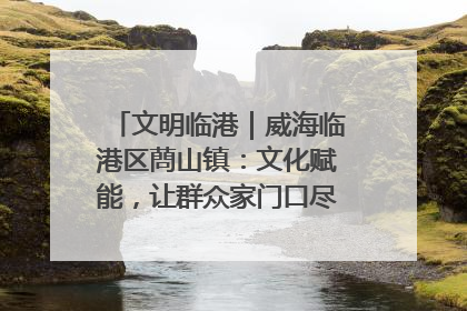 文明临港｜威海临港区蔄山镇：文化赋能，让群众家门口尽享幸福生活