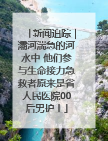 新闻追踪｜灞河湍急的河水中 他们参与生命接力急救者原来是省人民医院00后男护士