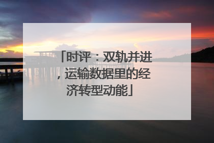 时评：双轨并进，运输数据里的经济转型动能