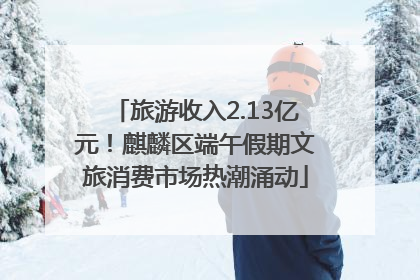 旅游收入2.13亿元！麒麟区端午假期文旅消费市场热潮涌动