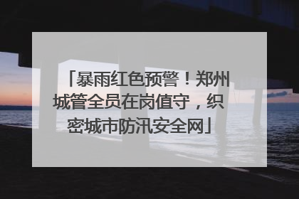 暴雨红色预警！郑州城管全员在岗值守，织密城市防汛安全网