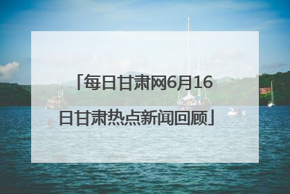 每日甘肃网6月16日甘肃热点新闻回顾