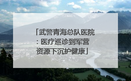 武警青海总队医院：医疗巡诊到军营  资源下沉护健康