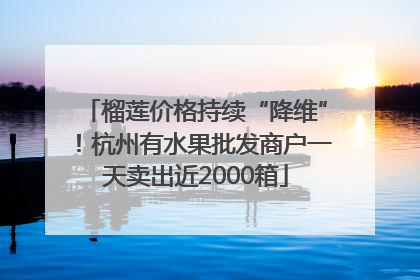 榴莲价格持续“降维”！杭州有水果批发商户一天卖出近2000箱