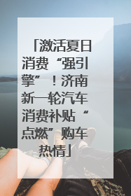 激活夏日消费“强引擎”！济南新一轮汽车消费补贴“点燃”购车热情