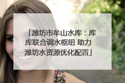 潍坊市牟山水库：库库联合调水枢纽 助力潍坊水资源优化配置