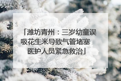 潍坊青州：三岁幼童误吸花生米导致气管堵塞 医护人员紧急救治