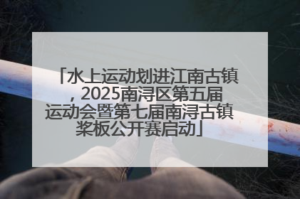 水上运动划进江南古镇，2025南浔区第五届运动会暨第七届南浔古镇桨板公开赛启动