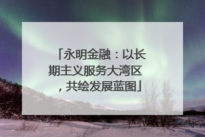 永明金融：以长期主义服务大湾区，共绘发展蓝图