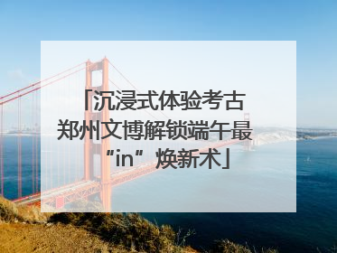 沉浸式体验考古 郑州文博解锁端午最“in”焕新术