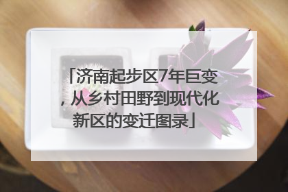 济南起步区7年巨变，从乡村田野到现代化新区的变迁图录