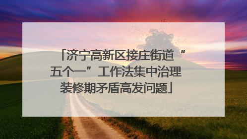 济宁高新区接庄街道“五个一”工作法集中治理装修期矛盾高发问题