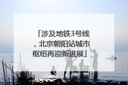 涉及地铁3号线，北京朝阳站城市枢纽再迎新进展