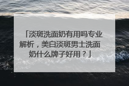 淡斑洗面奶有用吗专业解析，美白淡斑男士洗面奶什么牌子好用？