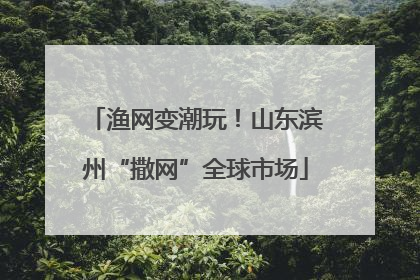 渔网变潮玩！山东滨州“撒网”全球市场