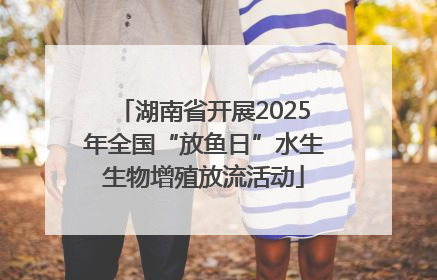 湖南省开展2025年全国“放鱼日”水生生物增殖放流活动