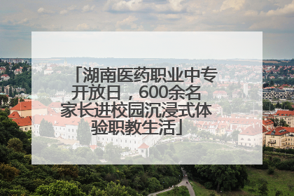 湖南医药职业中专开放日，600余名家长进校园沉浸式体验职教生活