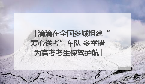 滴滴在全国多城组建“爱心送考”车队 多举措为高考考生保驾护航