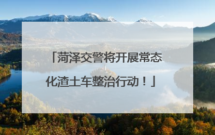 菏泽交警将开展常态化渣土车整治行动！